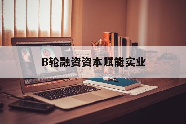 博乐市B轮融资资本赋能实业(b轮融资公司值得工作吗)